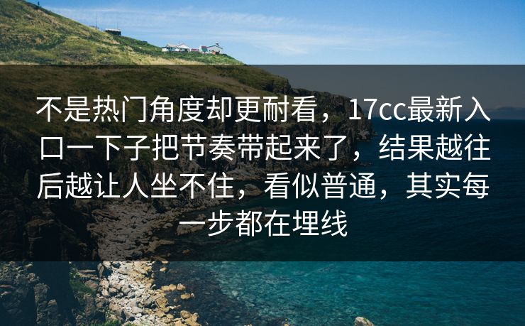 不是热门角度却更耐看，17cc最新入口一下子把节奏带起来了，结果越往后越让人坐不住，看似普通，其实每一步都在埋线