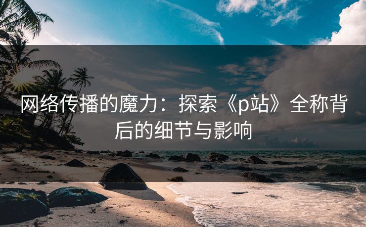 网络传播的魔力：探索《p站》全称背后的细节与影响