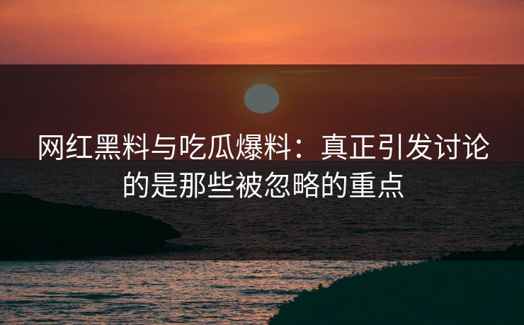 网红黑料与吃瓜爆料：真正引发讨论的是那些被忽略的重点