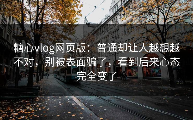 糖心vlog网页版：普通却让人越想越不对，别被表面骗了，看到后来心态完全变了