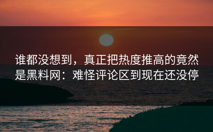 谁都没想到，真正把热度推高的竟然是黑料网：难怪评论区到现在还没停