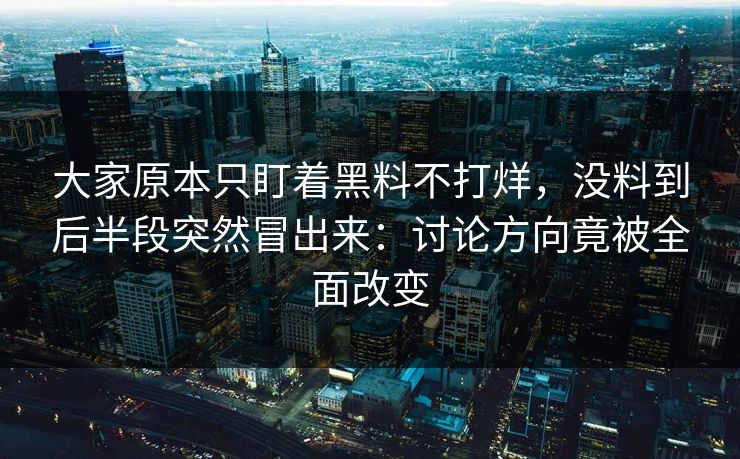 大家原本只盯着黑料不打烊，没料到后半段突然冒出来：讨论方向竟被全面改变