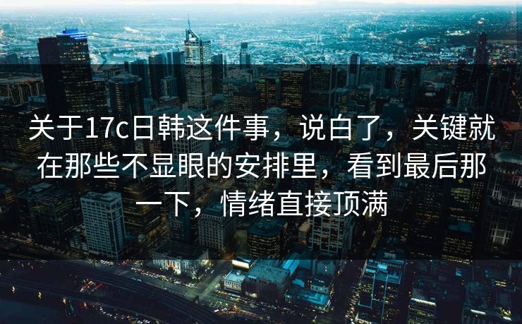 关于17c日韩这件事，说白了，关键就在那些不显眼的安排里，看到最后那一下，情绪直接顶满