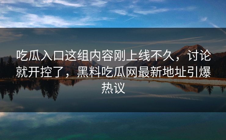吃瓜入口这组内容刚上线不久,讨论就开控了,黑料吃瓜网最新地址引爆热议 吃瓜入口这组内容刚上线不久,讨论就开控了,黑料吃瓜网最新地址引爆热议