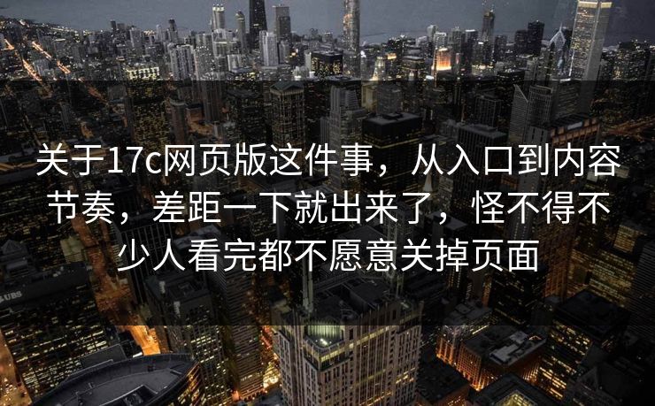 关于17c网页版这件事,从入口到内容节奏,差距一下就出来了,怪不得不少人看完都不愿意关掉页面 关于17c网页版这件事,从入口到内容节奏,差距一下就出来了,怪不得不少人看完都不愿意关掉页面