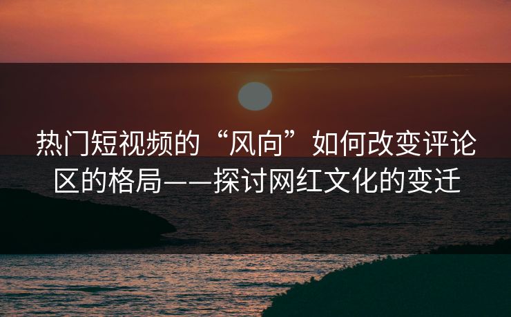 热门短视频的“风向”如何改变评论区的格局——探讨网红文化的变迁 热门短视频的“风向”如何改变评论区的格局——探讨网红文化的变迁
