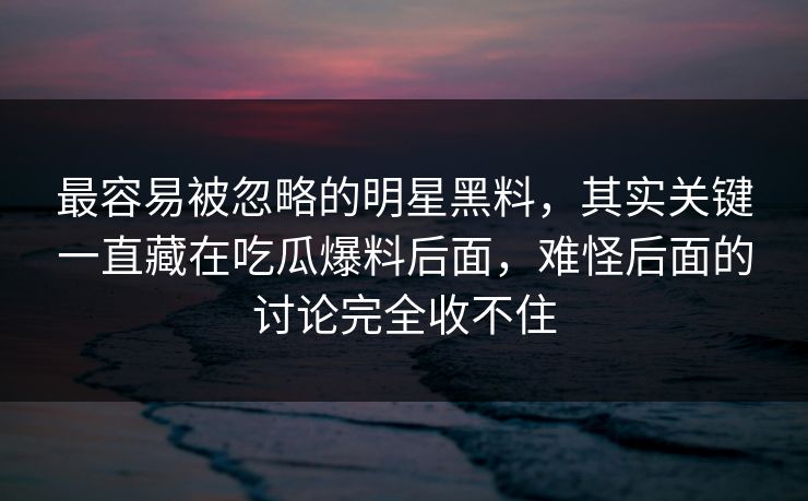 最容易被忽略的明星黑料,其实关键一直藏在吃瓜爆料后面,难怪后面的讨论完全收不住 最容易被忽略的明星黑料,其实关键一直藏在吃瓜爆料后面,难怪后面的讨论完全收不住