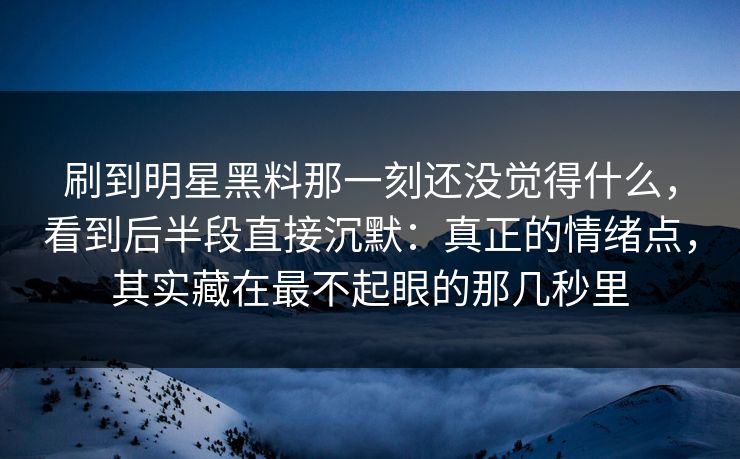 刷到明星黑料那一刻还没觉得什么,看到后半段直接沉默:真正的情绪点,其实藏在最不起眼的那几秒里 刷到明星黑料那一刻还没觉得什么,看到后半段直接沉默:真正的情绪点,其实藏在最不起眼的那几秒里