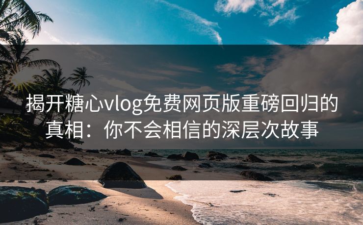 揭开糖心vlog免费网页版重磅回归的真相:你不会相信的深层次故事 揭开糖心vlog免费网页版重磅回归的真相:你不会相信的深层次故事