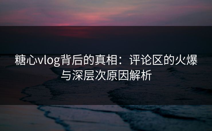 糖心vlog背后的真相:评论区的火爆与深层次原因解析 糖心vlog背后的真相:评论区的火爆与深层次原因解析